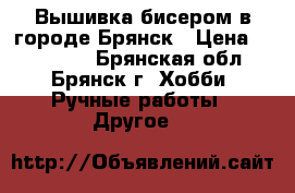 Вышивка бисером в городе Брянск › Цена ­ 400-800 - Брянская обл., Брянск г. Хобби. Ручные работы » Другое   